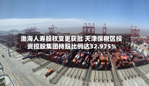渤海人寿股权变更获批 天津保税区投资控股集团持股比例达32.975%-第1张图片