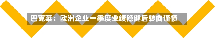 巴克莱:欧洲企业一季度业绩稳健后转向谨慎-第1张图片