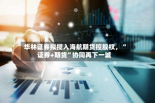 华林证券拟揽入海航期货控股权，“证券+期货”协同再下一城-第2张图片