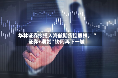 华林证券拟揽入海航期货控股权，“证券+期货	”协同再下一城-第1张图片