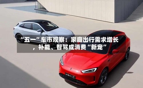 “五一	”车市观察：家庭出行需求增长	，补能、智驾成消费“新宠”-第1张图片