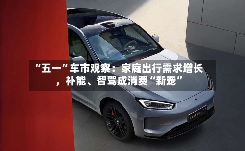 “五一”车市观察：家庭出行需求增长，补能	、智驾成消费“新宠”-第3张图片