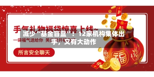 减少“基金盲盒”！12家机构集体出手	，又有大动作-第1张图片