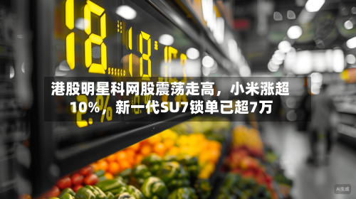 港股明星科网股震荡走高	，小米涨超10%，新一代SU7锁单已超7万-第1张图片