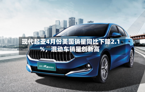 现代起亚4月份美国销量同比下降2.1%，混动车销量创新高-第1张图片