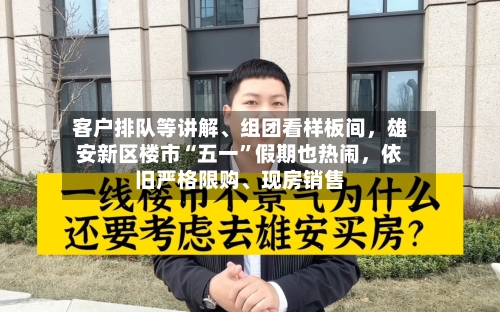 客户排队等讲解、组团看样板间，雄安新区楼市“五一	”假期也热闹	，依旧严格限购	、现房销售-第1张图片