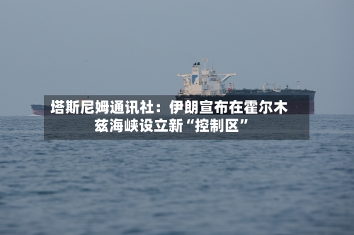 塔斯尼姆通讯社：伊朗宣布在霍尔木兹海峡设立新“控制区”-第1张图片