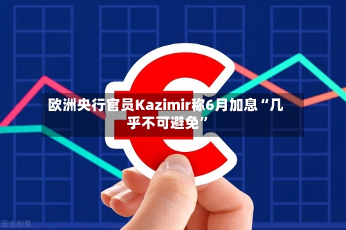 欧洲央行官员Kazimir称6月加息“几乎不可避免”-第1张图片
