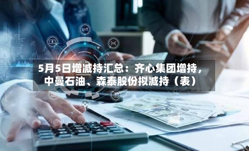 5月5日增减持汇总：齐心集团增持，中曼石油、森泰股份拟减持（表）-第2张图片
