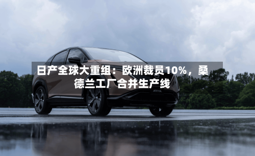 日产全球大重组：欧洲裁员10%，桑德兰工厂合并生产线-第1张图片
