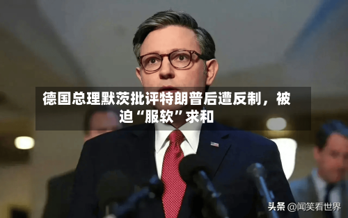 德国总理默茨批评特朗普后遭反制，被迫“服软	”求和-第1张图片