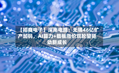 【招商电子】深南电路：无锡46亿扩产加码	，AI算力+载板涨价双轮望驱动新成长-第1张图片