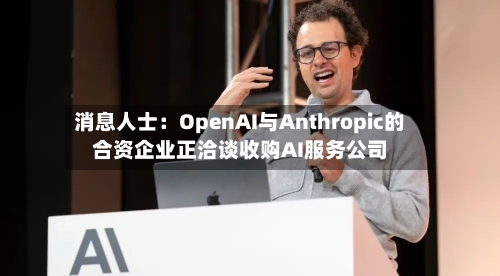 消息人士:OpenAI与Anthropic的合资企业正洽谈收购AI服务公司-第1张图片