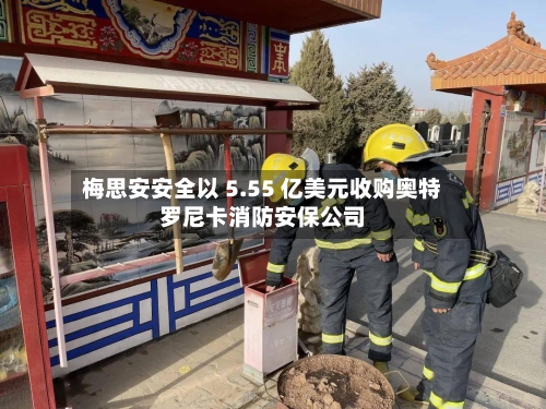 梅思安安全以 5.55 亿美元收购奥特罗尼卡消防安保公司-第1张图片