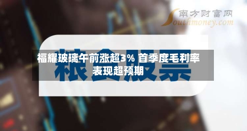 福耀玻璃午前涨超3% 首季度毛利率表现超预期-第3张图片