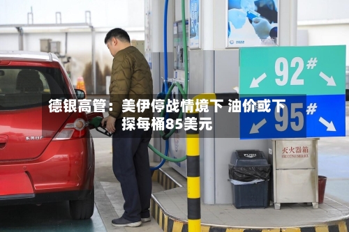 德银高管：美伊停战情境下 油价或下探每桶85美元-第1张图片