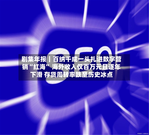 剧集年报｜百纳千成一头扎进数字营销“红海” 海外收入仅百万元且逐年下滑 存货周转率跌至历史冰点-第3张图片