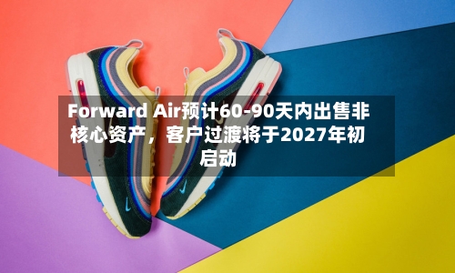Forward Air预计60-90天内出售非核心资产	，客户过渡将于2027年初启动-第1张图片