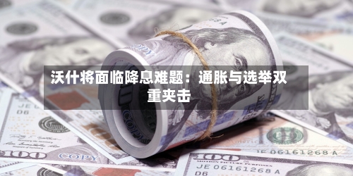 沃什将面临降息难题:通胀与选举双重夹击-第1张图片