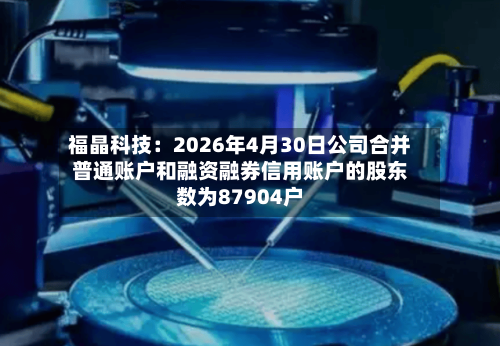 福晶科技：2026年4月30日公司合并普通账户和融资融券信用账户的股东数为87904户-第3张图片