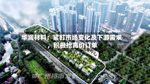 华润材料：紧盯市场变化及下游需求，积极抢高价订单-第1张图片