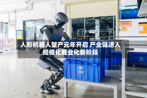 人形机器人量产元年开启 产业链进入规模化商业化新阶段-第1张图片