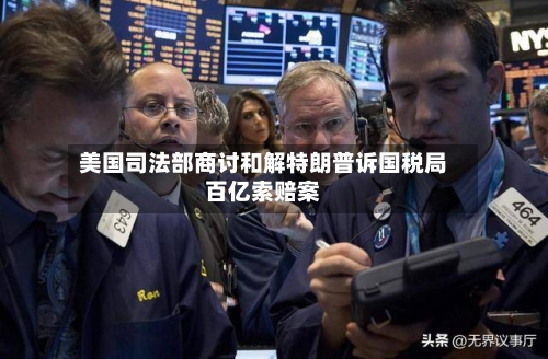 美国司法部商讨和解特朗普诉国税局百亿索赔案-第2张图片