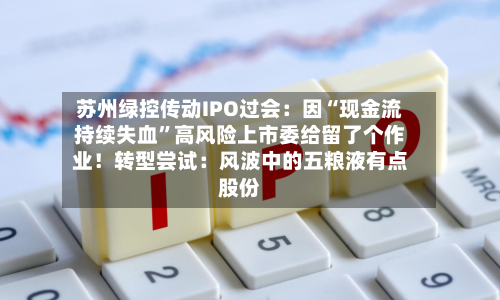 苏州绿控传动IPO过会：因“现金流持续失血”高风险上市委给留了个作业！转型尝试：风波中的五粮液有点股份-第1张图片