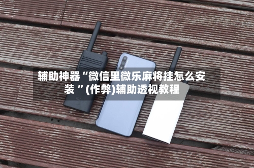 辅助神器“微信里微乐麻将挂怎么安装 ”(作弊)辅助透视教程-第2张图片