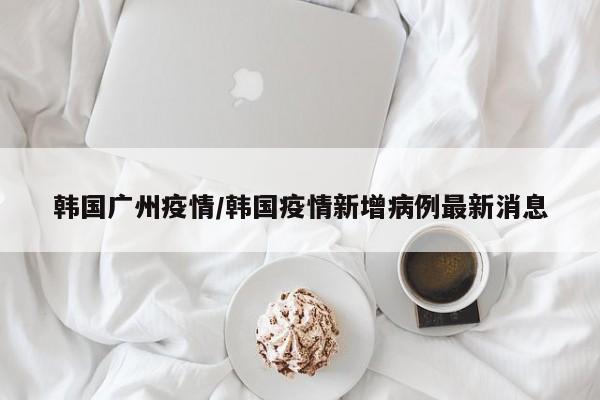 韩国广州疫情/韩国疫情新增病例最新消息