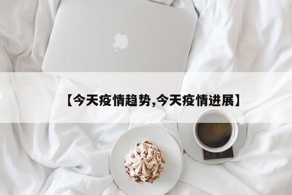 【今天疫情趋势,今天疫情进展】