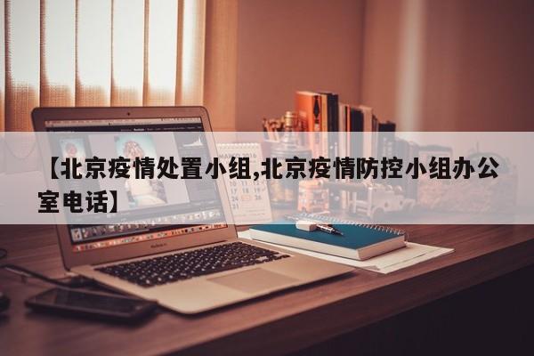 【北京疫情处置小组,北京疫情防控小组办公室电话】