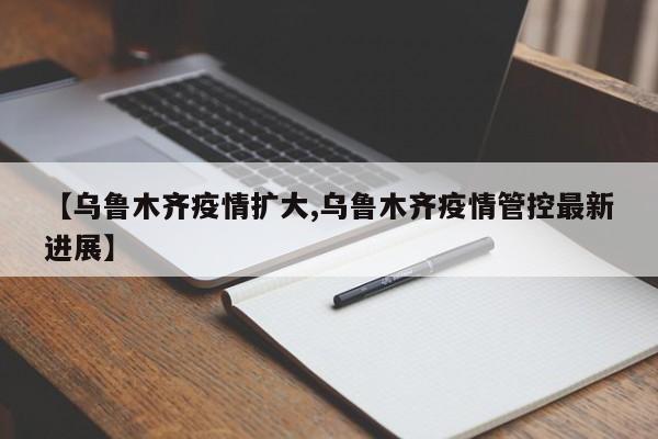 【乌鲁木齐疫情扩大,乌鲁木齐疫情管控最新进展】