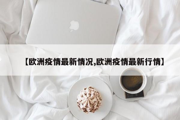 【欧洲疫情最新情况,欧洲疫情最新行情】