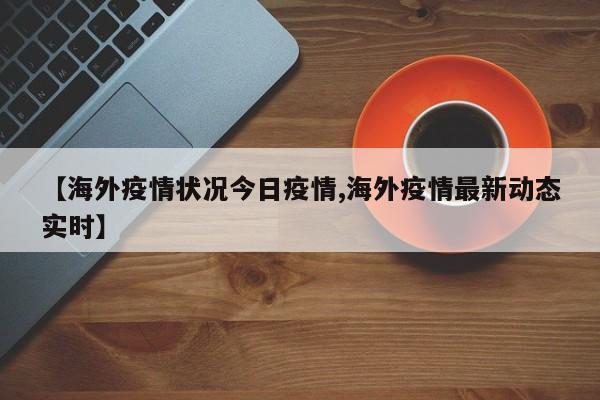 【海外疫情状况今日疫情,海外疫情最新动态实时】