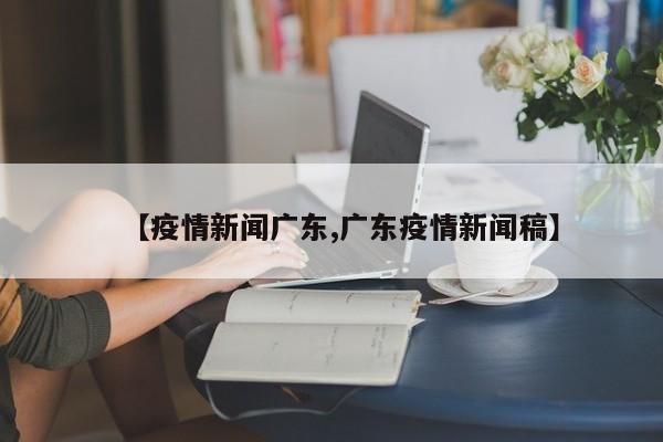【疫情新闻广东,广东疫情新闻稿】