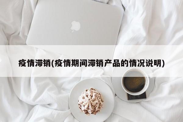 疫情滞销(疫情期间滞销产品的情况说明)