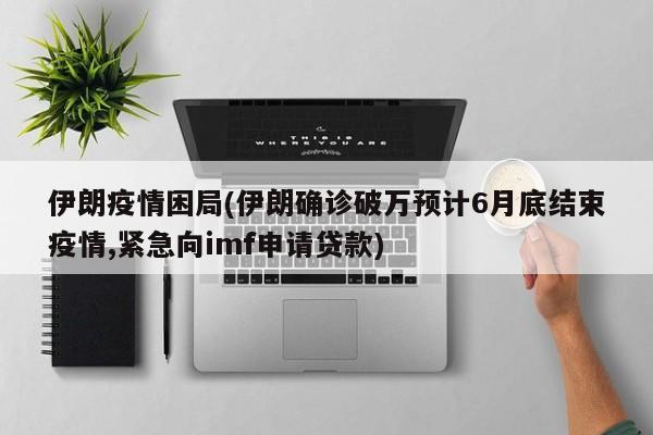 伊朗疫情困局(伊朗确诊破万预计6月底结束疫情,紧急向imf申请贷款)