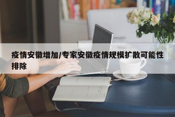 疫情安徽增加/专家安徽疫情规模扩散可能性排除