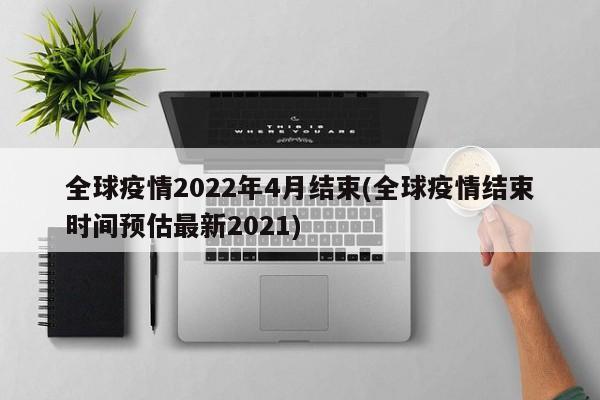 全球疫情2022年4月结束(全球疫情结束时间预估最新2021)