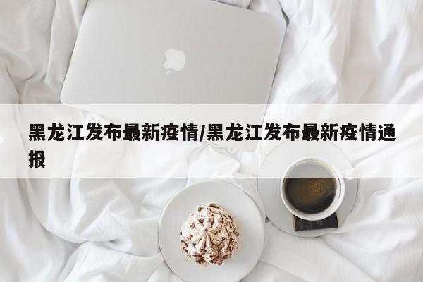 黑龙江发布最新疫情/黑龙江发布最新疫情通报