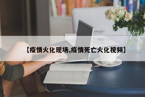 【疫情火化现场,疫情死亡火化视频】