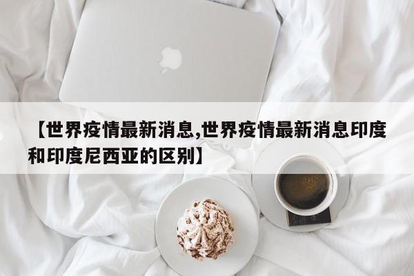 【世界疫情最新消息,世界疫情最新消息印度和印度尼西亚的区别】