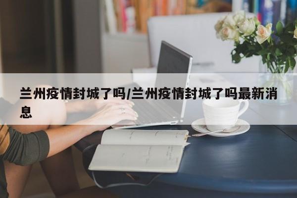 兰州疫情封城了吗/兰州疫情封城了吗最新消息